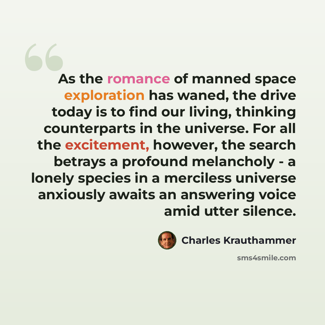 “As the romance of manned space exploration has waned, the drive today is to find our living, thinking counterparts in the universe. For all the excitement, however, the search betrays a profound melancholy - a lonely species in a merciless universe anxiously awaits an answering voice amid utter…” quote by Charles Krauthammer