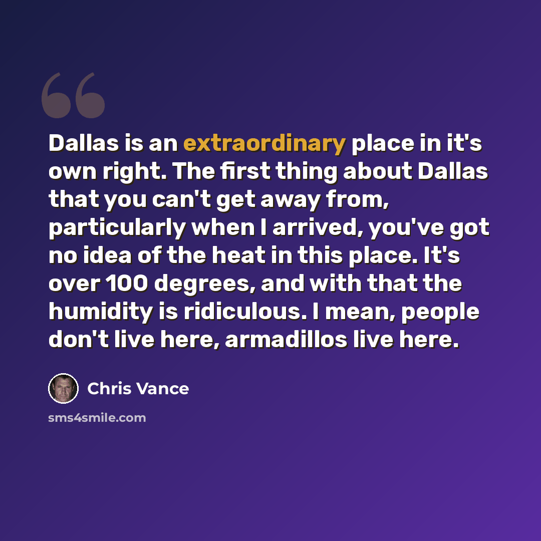 “Dallas is an extraordinary place in it's own right. The first thing about Dallas that you can't get away from, particularly when I arrived, you've got no idea of the heat in this place. It's over 100 degrees, and with that the humidity is ridiculous. I mean, people don't live here, armadillos live…” quote by Chris Vance