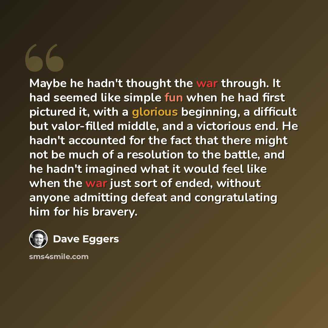 “Maybe he hadn't thought the war through. It had seemed like simple fun when he had first pictured it, with a glorious beginning, a difficult but valor-filled middle, and a victorious end. He hadn't accounted for the fact that there might not be much of a resolution to the battle, and he hadn't…” quote by Dave Eggers
