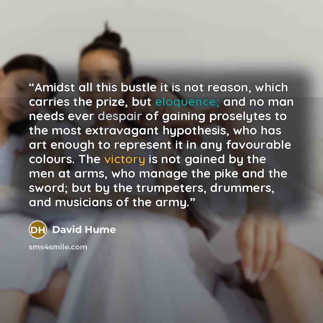 “Amidst all this bustle it is not reason, which carries the prize, but eloquence; and no man needs ever despair of gaining proselytes to the most extravagant hypothesis, who has art enough to represent it in any favourable colours. The victory is not gained by the men at arms, who manage the pike…” quote by David Hume