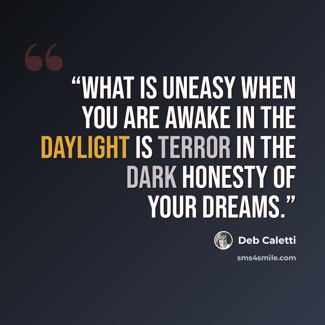 “What is uneasy when you are awake in the daylight is terror in the dark honesty of your dreams.” quote by Deb Caletti