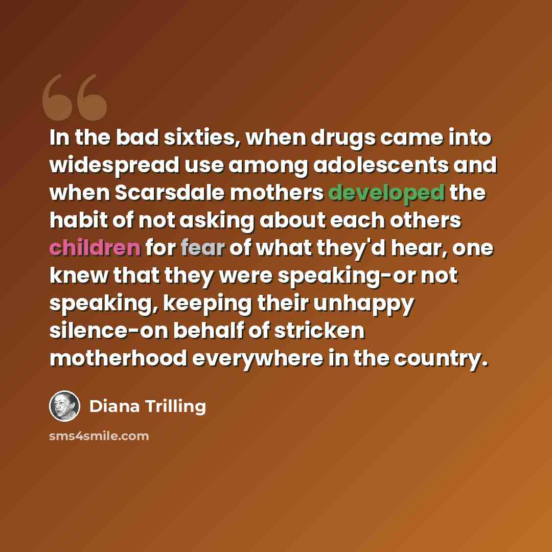“In the bad sixties, when drugs came into widespread use among adolescents and when Scarsdale mothers developed the habit of not asking about each others children for fear of what they'd hear, one knew that they were speaking-or not speaking, keeping their unhappy silence-on behalf of stricken…” quote by Diana Trilling