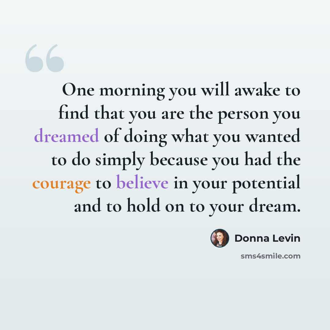 “One morning you will awake to find that you are the person you dreamed of doing what you wanted to do simply because you had the courage to believe in your potential and to hold on to your dream.” quote by Donna Levin