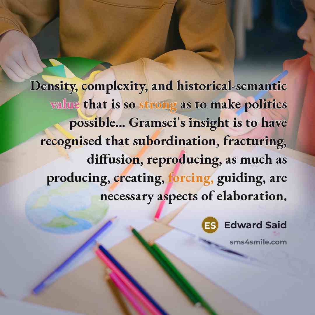 “Density, complexity, and historical-semantic value that is so strong as to make politics possible... Gramsci's insight is to have recognised that subordination, fracturing, diffusion, reproducing, as much as producing, creating, forcing, guiding, are necessary aspects of elaboration.” quote by Edward Said