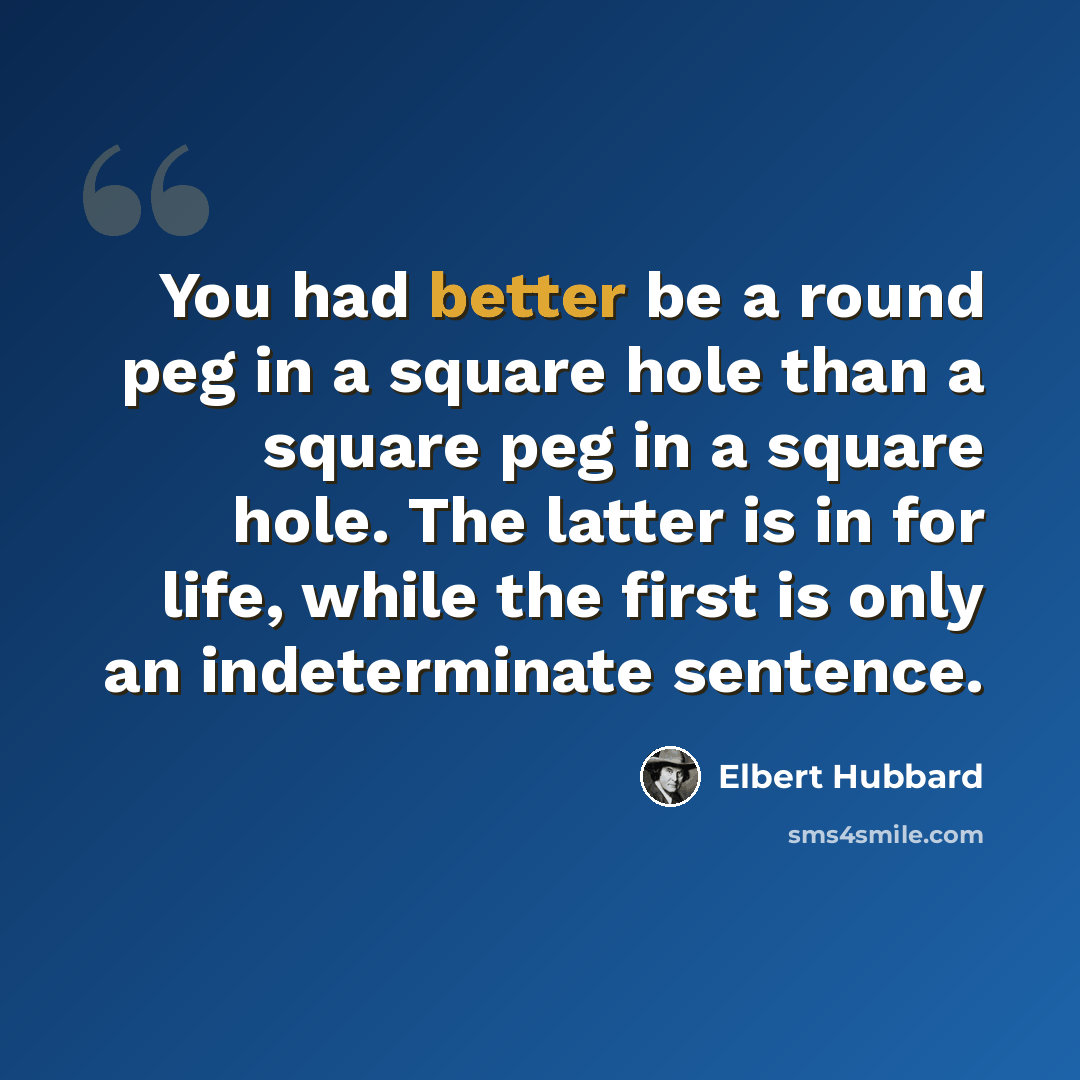 “You had better be a round peg in a square hole than a square peg in a square hole. The latter is in for life, while the first is only an indeterminate sentence.” quote by Elbert Hubbard