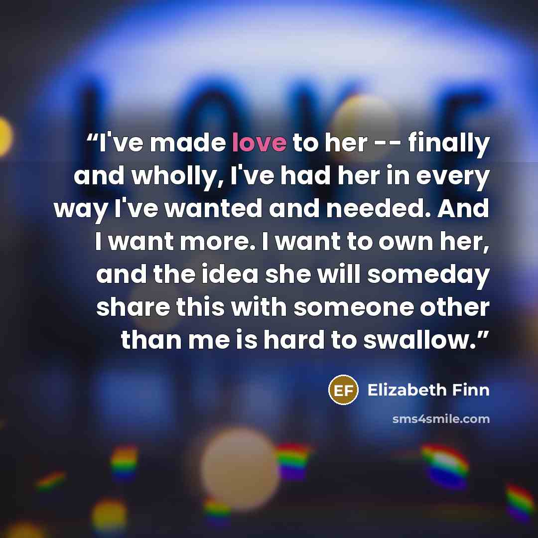 “I've made love to her -- finally and wholly, I've had her in every way I've wanted and needed. And I want more. I want to own her, and the idea she will someday share this with someone other than me is hard to swallow.” quote by Elizabeth Finn