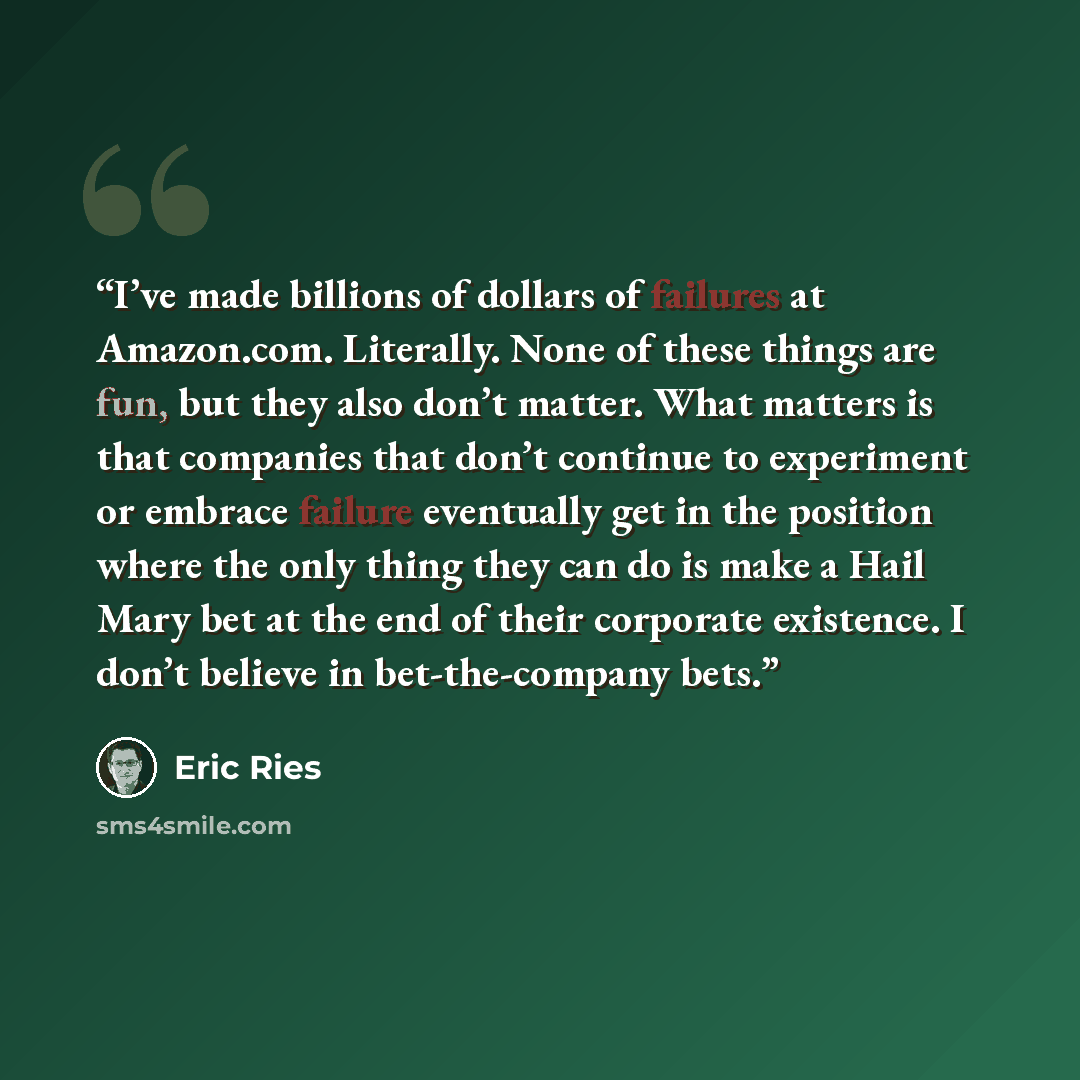 “I’ve made billions of dollars of failures at Amazon.com. Literally. None of these things are fun, but they also don’t matter. What matters is that companies that don’t continue to experiment or embrace failure eventually get in the position where the only thing they can do is make a Hail Mary bet…” quote by Eric Ries