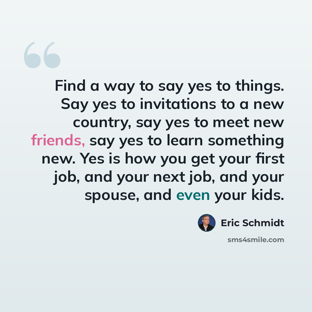 “Find a way to say yes to things. Say yes to invitations to a new country, say yes to meet new friends, say yes to learn something new. Yes is how you get your first job, and your next job, and your spouse, and even your kids.” quote by Eric Schmidt