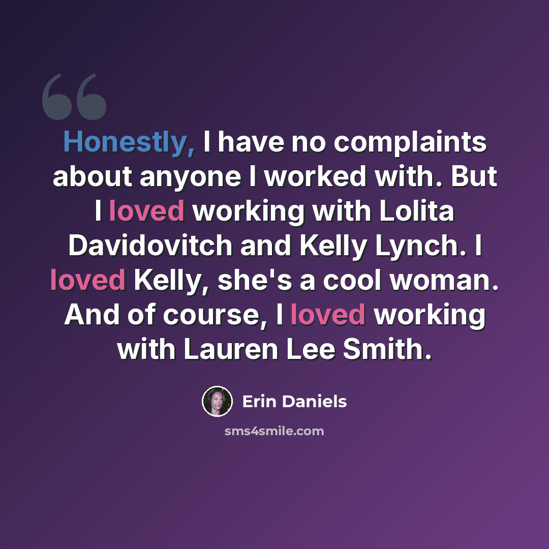 “Honestly, I have no complaints about anyone I worked with. But I loved working with Lolita Davidovitch and Kelly Lynch. I loved Kelly, she's a cool woman. And of course, I loved working with Lauren Lee Smith.” quote by Erin Daniels