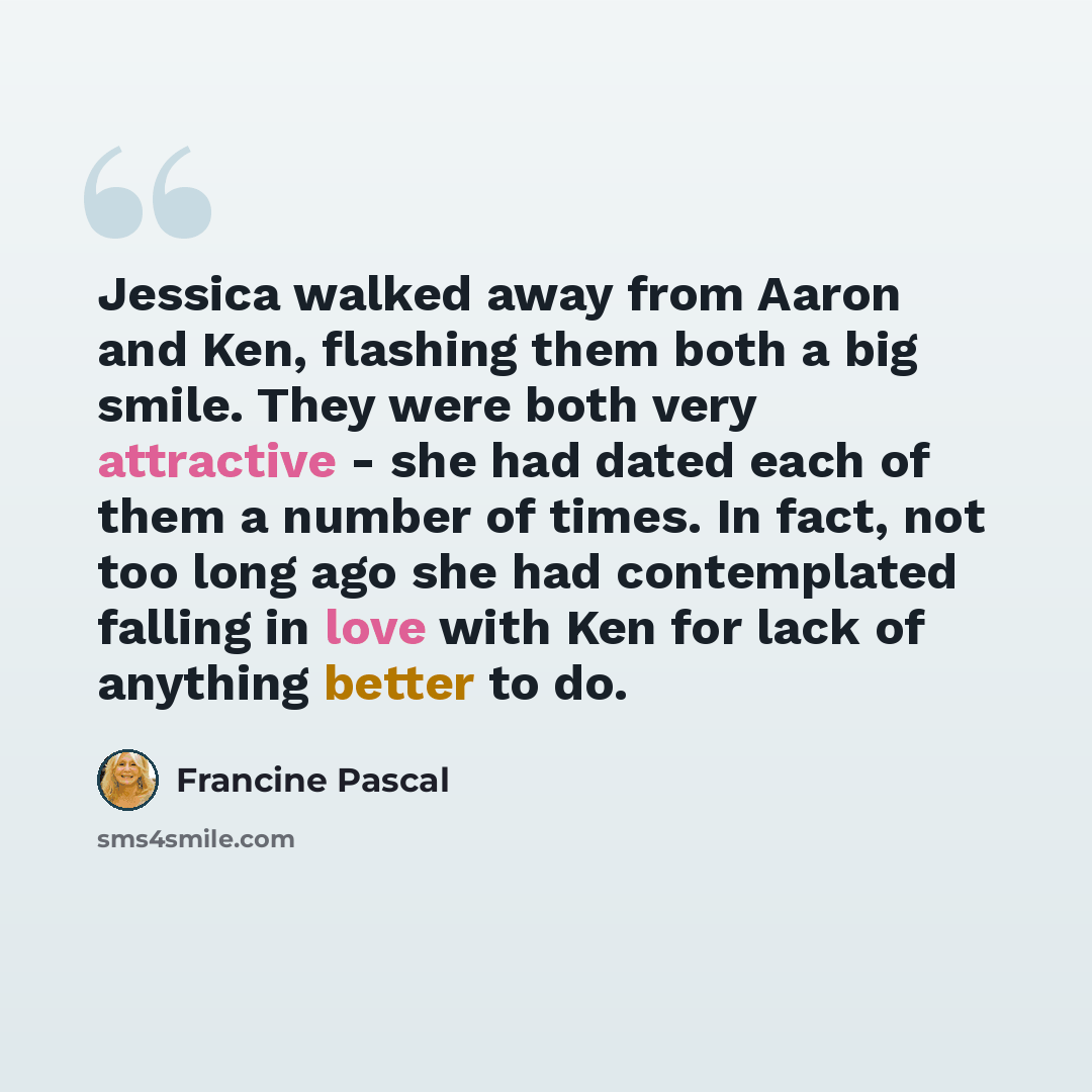 “Jessica walked away from Aaron and Ken, flashing them both a big smile. They were both very attractive - she had dated each of them a number of times. In fact, not too long ago she had contemplated falling in love with Ken for lack of anything better to do.” quote by Francine Pascal