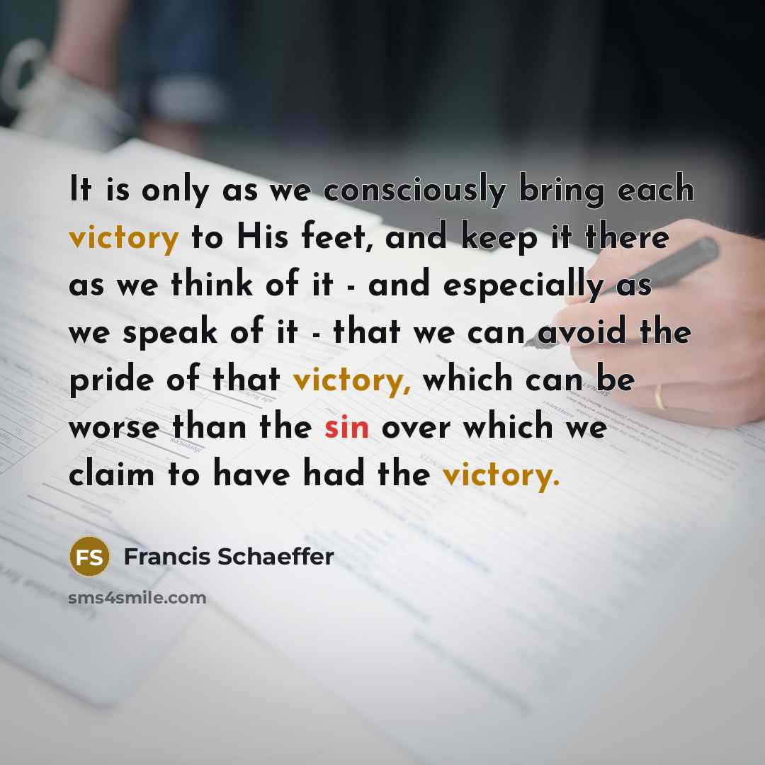 “It is only as we consciously bring each victory to His feet, and keep it there as we think of it - and especially as we speak of it - that we can avoid the pride of that victory, which can be worse than the sin over which we claim to have had the victory.” quote by Francis Schaeffer