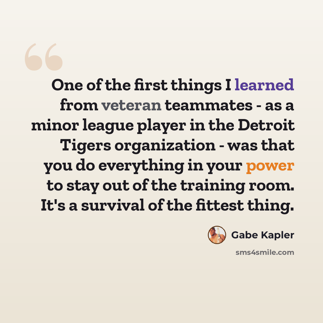 “One of the first things I learned from veteran teammates - as a minor league player in the Detroit Tigers organization - was that you do everything in your power to stay out of the training room. It's a survival of the fittest thing.” quote by Gabe Kapler