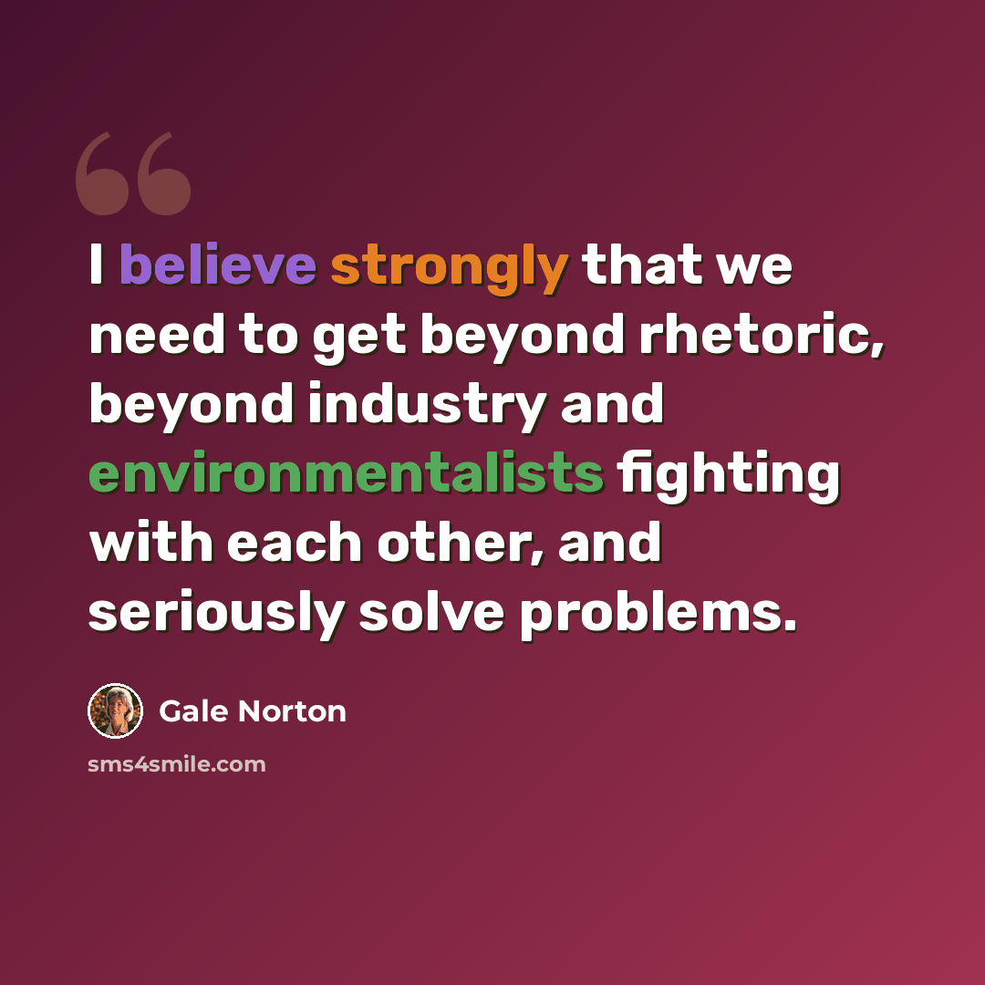 “I believe strongly that we need to get beyond rhetoric, beyond industry and environmentalists fighting with each other, and seriously solve problems.” quote by Gale Norton