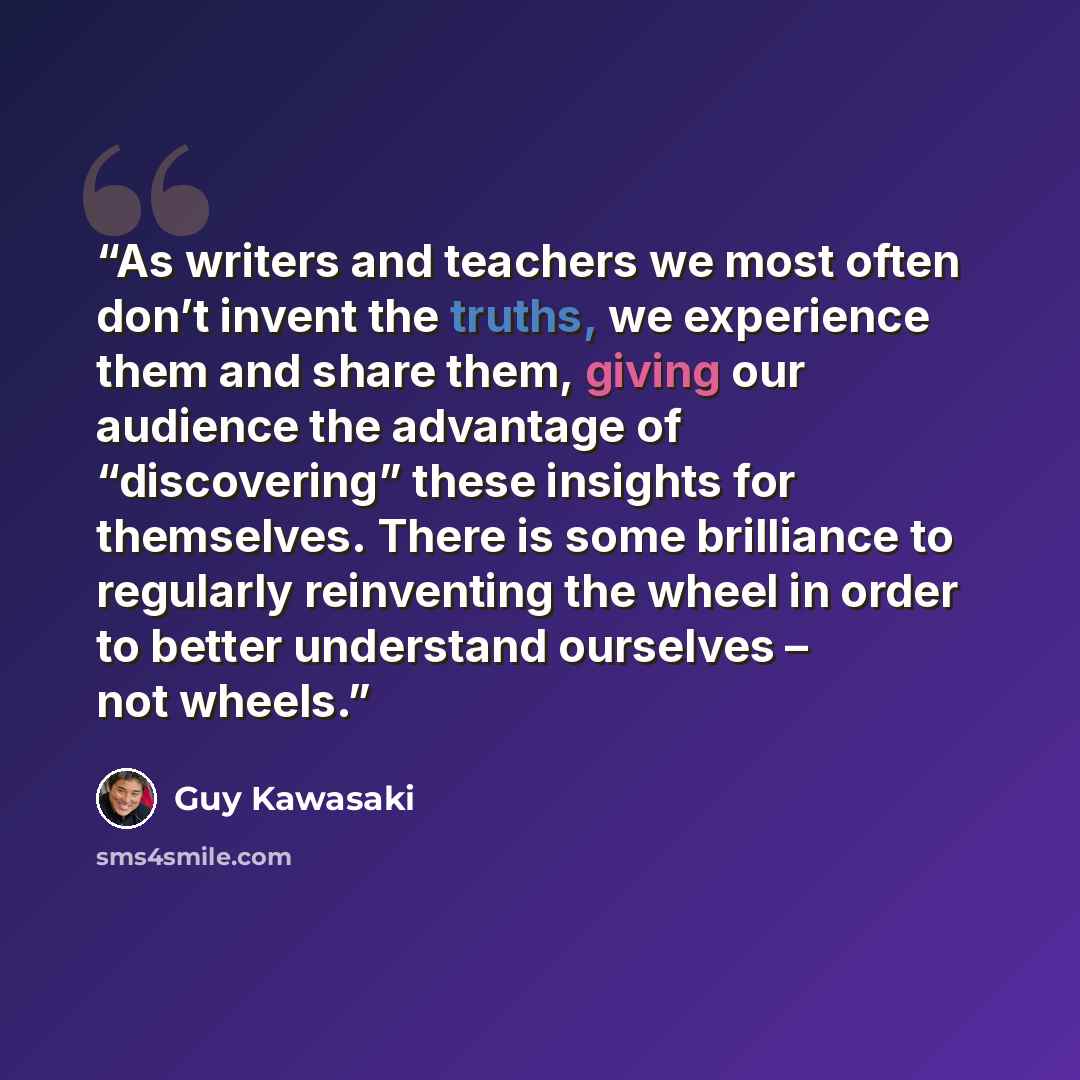 “As writers and teachers we most often don’t invent the truths, we experience them and share them, giving our audience the advantage of “discovering” these insights for themselves. There is some brilliance to regularly reinventing the wheel in order to better understand ourselves – not wheels.” quote by Guy Kawasaki