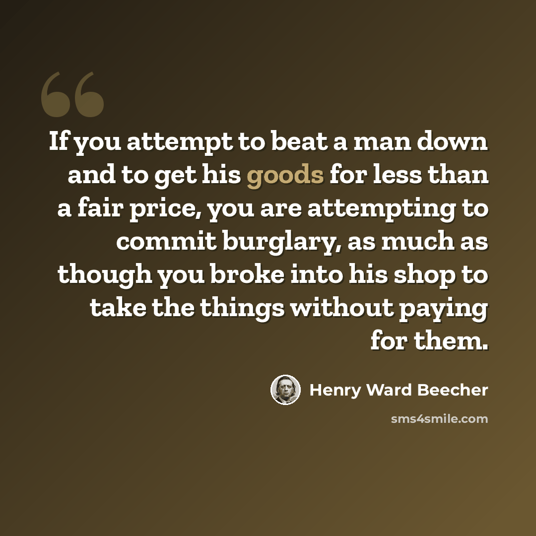 “If you attempt to beat a man down and to get his goods for less than a fair price, you are attempting to commit burglary, as much as though you broke into his shop to take the things without paying for them.” quote by Henry Ward Beecher