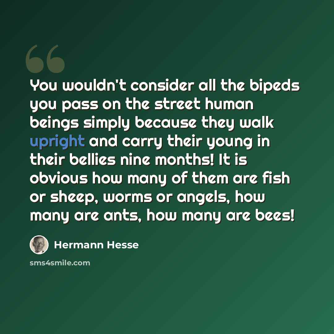 “You wouldn't consider all the bipeds you pass on the street human beings simply because they walk upright and carry their young in their bellies nine months! It is obvious how many of them are fish or sheep, worms or angels, how many are ants, how many are bees!” quote by Hermann Hesse
