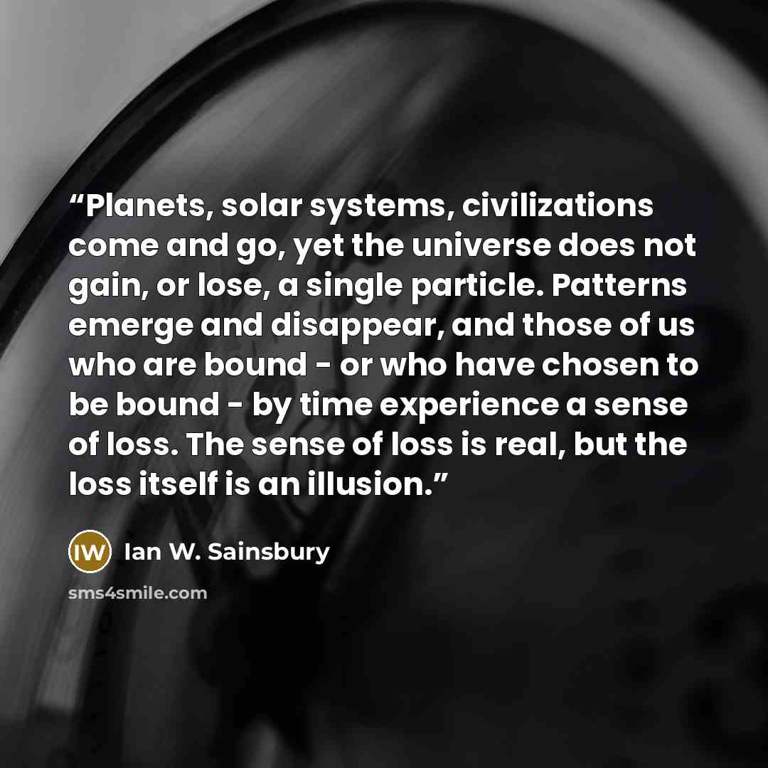 “Planets, solar systems, civilizations come and go, yet the universe does not gain, or lose, a single particle. Patterns emerge and disappear, and those of us who are bound - or who have chosen to be bound - by time experience a sense of loss. The sense of loss is real, but the loss itself is an…” quote by Ian W. Sainsbury