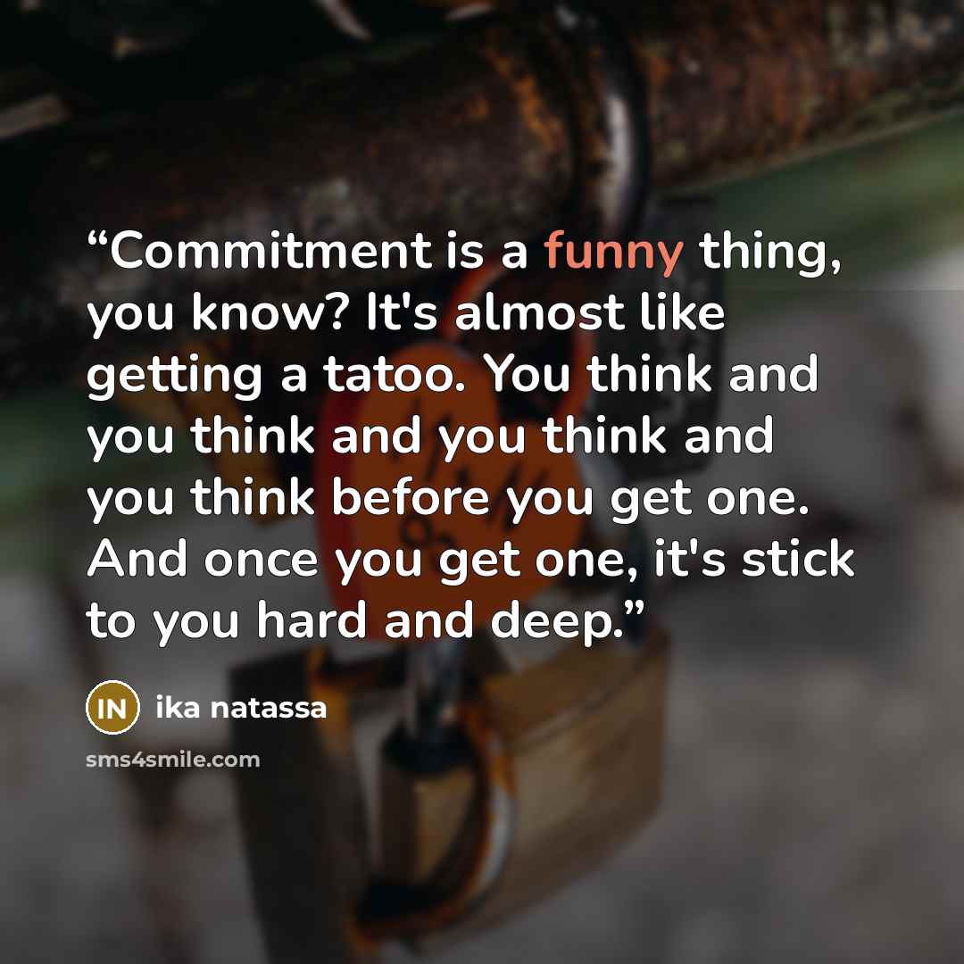 “Commitment is a funny thing, you know? It's almost like getting a tatoo. You think and you think and you think and you think before you get one. And once you get one, it's stick to you hard and deep.” quote by Ika Natassa