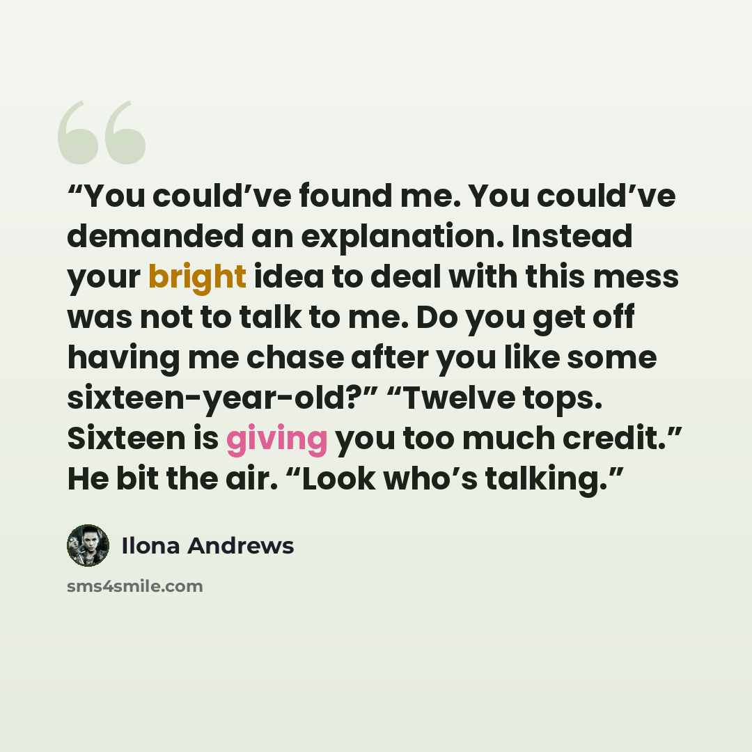 “You could’ve found me. You could’ve demanded an explanation. Instead your bright idea to deal with this mess was not to talk to me. Do you get off having me chase after you like some sixteen-year-old?” “Twelve tops. Sixteen is giving you too much credit.” He bit the air. “Look who’s talking.” quote by Ilona Andrews