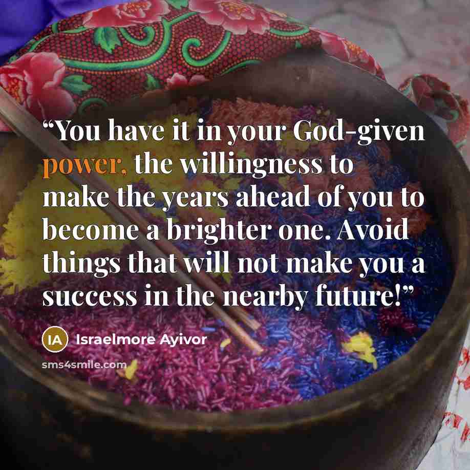 “You have it in your God-given power, the willingness to make the years ahead of you to become a brighter one. Avoid things that will not make you a success in the nearby future!” quote by Israelmore Ayivor
