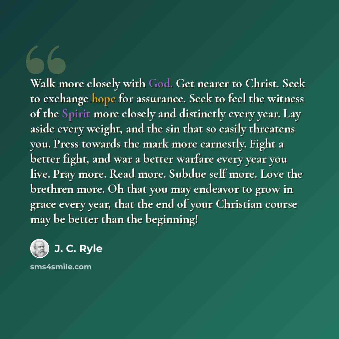 “Walk more closely with God. Get nearer to Christ. Seek to exchange hope for assurance. Seek to feel the witness of the Spirit more closely and distinctly every year. Lay aside every weight, and the sin that so easily threatens you. Press towards the mark more earnestly. Fight a better fight, and…” quote by J. C. Ryle