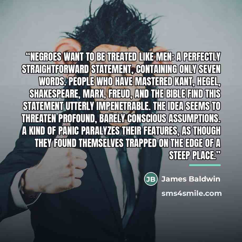 “Negroes want to be treated like men: a perfectly straightforward statement, containing only seven words. People who have mastered Kant, Hegel, Shakespeare, Marx, Freud, and the Bible find this statement utterly impenetrable. The idea seems to threaten profound, barely conscious assumptions. A kind…” quote by James Baldwin