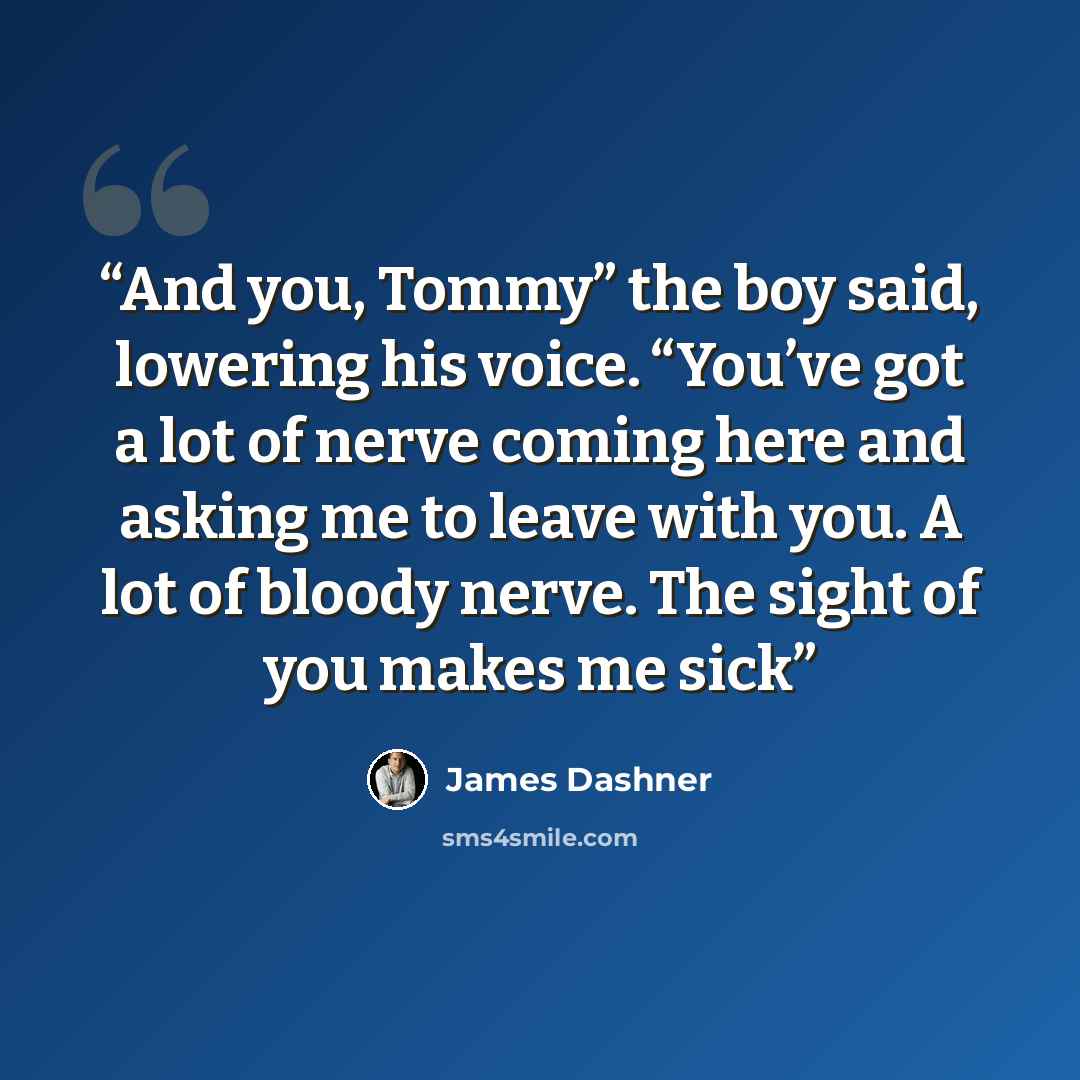 “And you, Tommy” the boy said, lowering his voice. “You’ve got a lot of nerve coming here and asking me to leave with you. A lot of bloody nerve. The sight of you makes me sick” quote by James Dashner