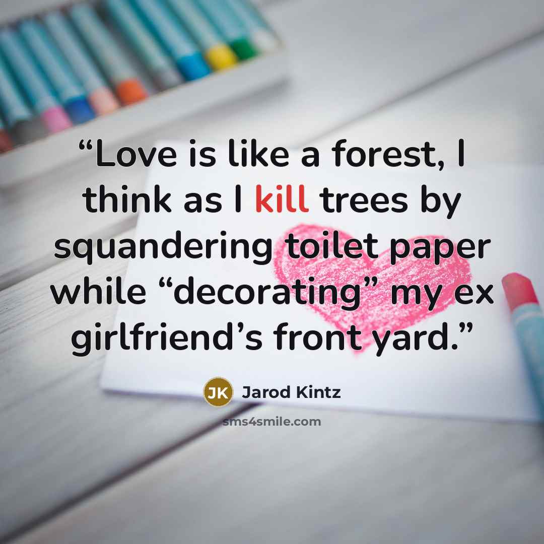 “Love is like a forest, I think as I kill trees by squandering toilet paper while “decorating” my ex girlfriend’s front yard.” quote by Jarod Kintz