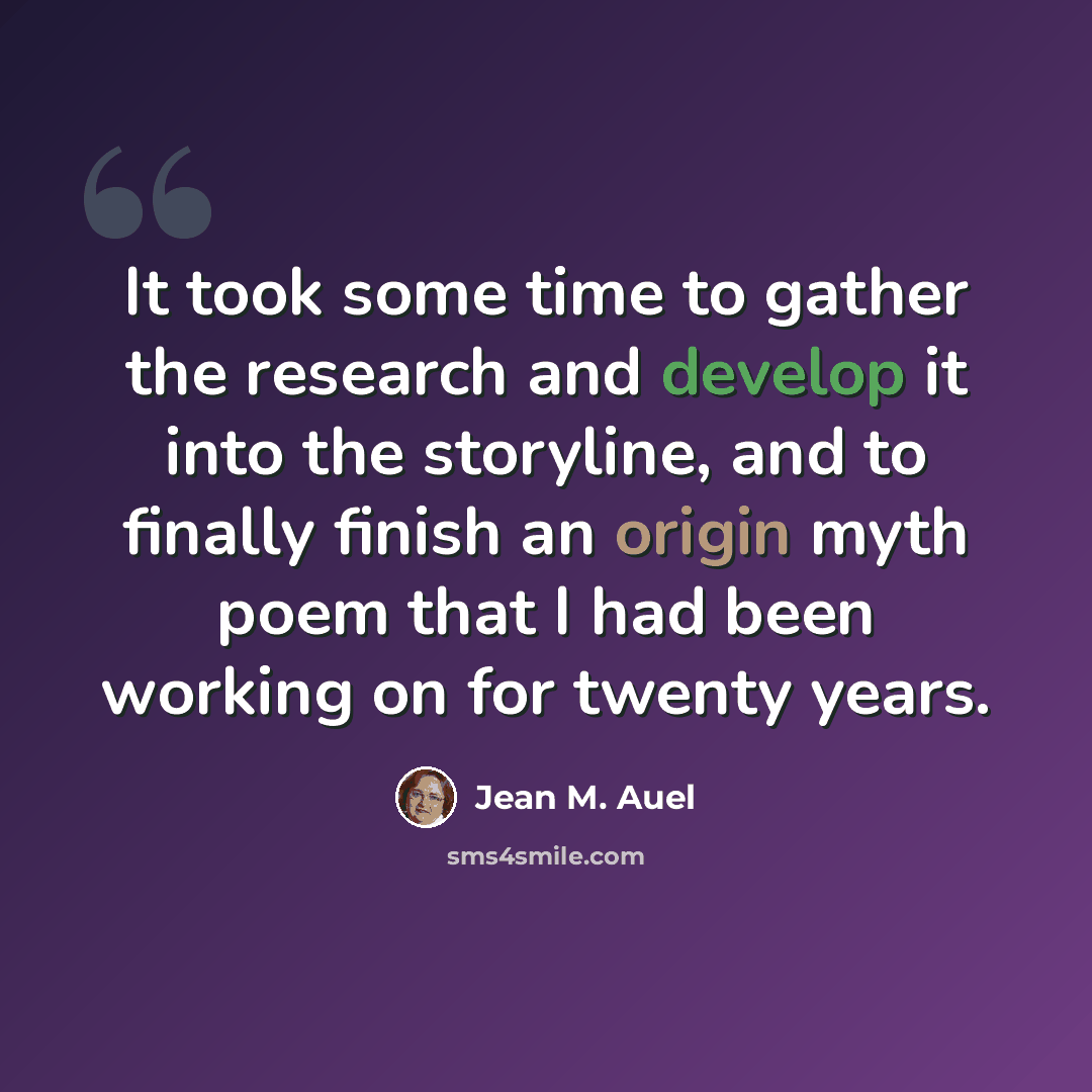 “It took some time to gather the research and develop it into the storyline, and to finally finish an origin myth poem that I had been working on for twenty years.” quote by Jean M. Auel