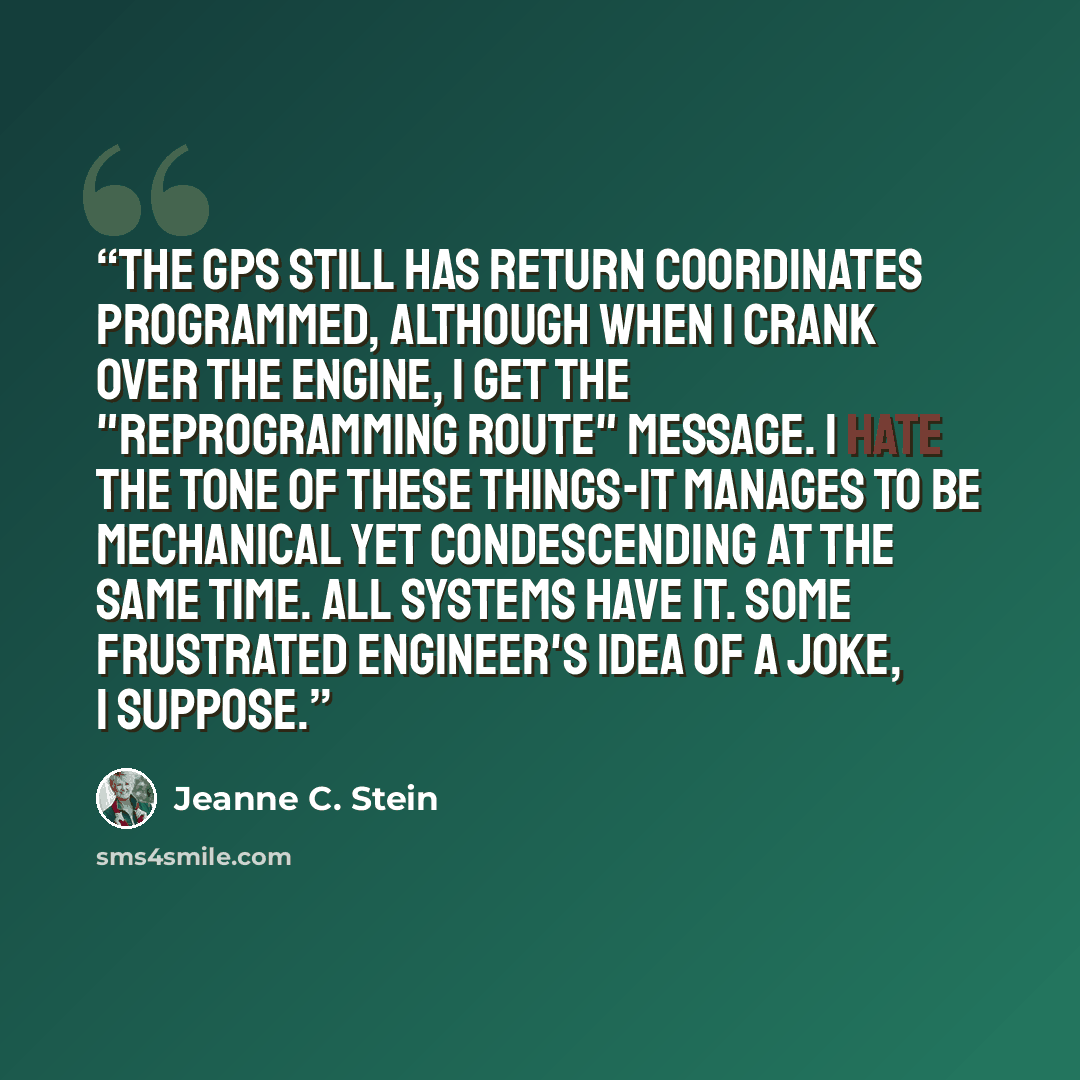 “The GPS still has return coordinates programmed, although when I crank over the engine, I get the "reprogramming route" message. I hate the tone of these things-it manages to be mechanical yet condescending at the same time. All systems have it. Some frustrated engineer's idea of a joke, I suppose.” quote by Jeanne C. Stein