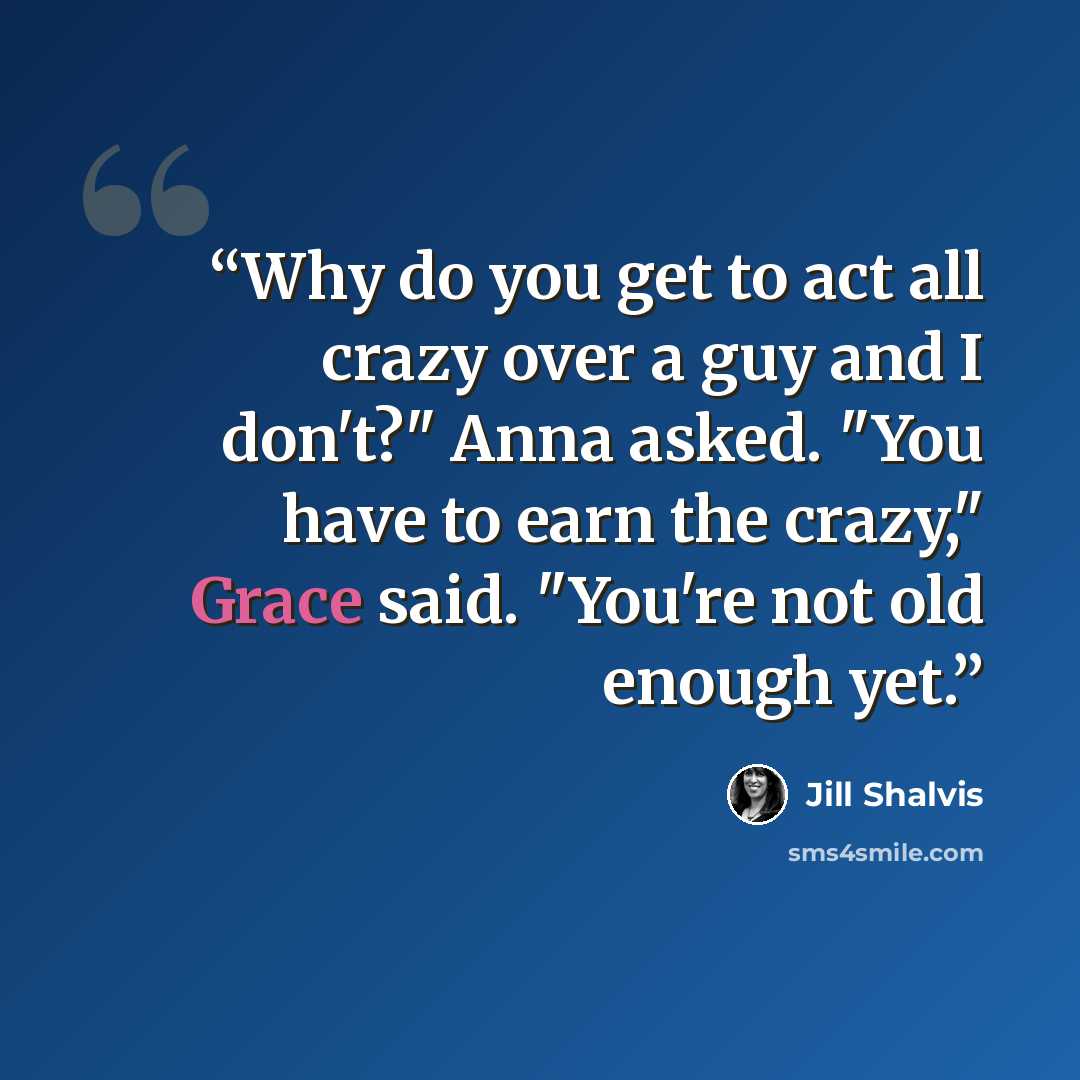 “Why do you get to act all crazy over a guy and I don't?" Anna asked. "You have to earn the crazy," Grace said. "You're not old enough yet.” quote by Jill Shalvis