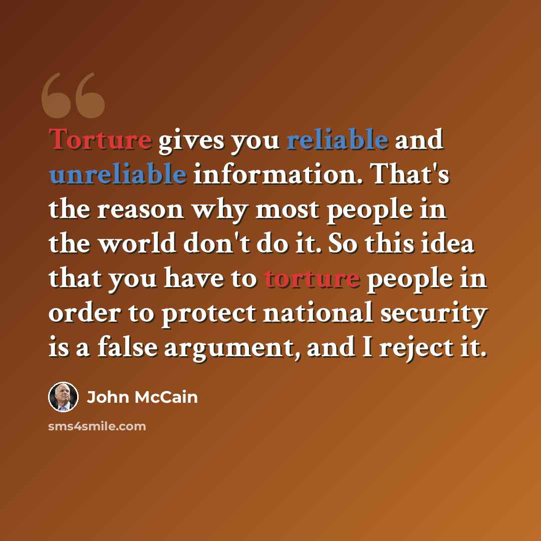 “Torture gives you reliable and unreliable information. That's the reason why most people in the world don't do it. So this idea that you have to torture people in order to protect national security is a false argument, and I reject it.” quote by John McCain