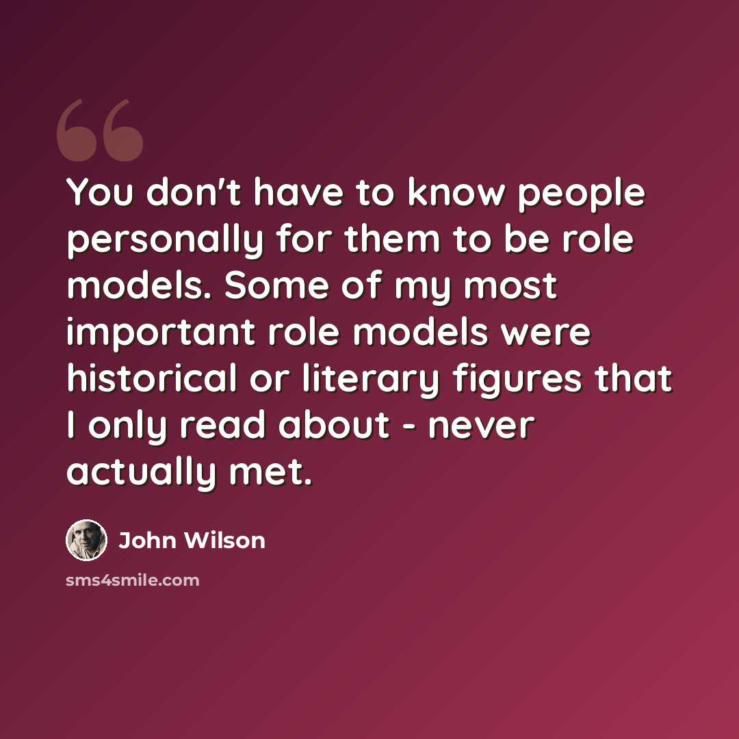 “You don't have to know people personally for them to be role models. Some of my most important role models were historical or literary figures that I only read about - never actually met.” quote by John Wilson