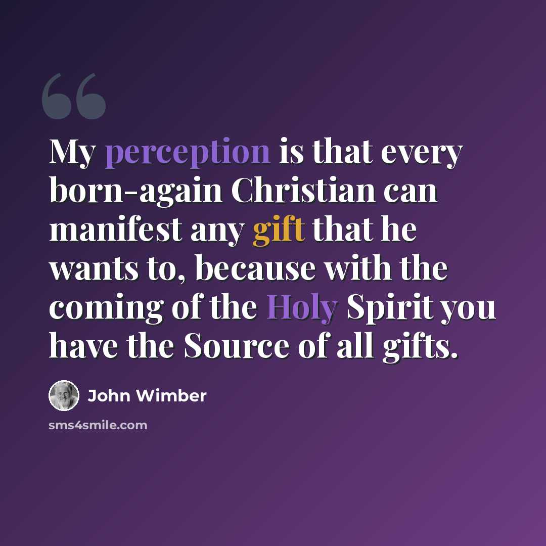 “My perception is that every born-again Christian can manifest any gift that he wants to, because with the coming of the Holy Spirit you have the Source of all gifts.” quote by John Wimber