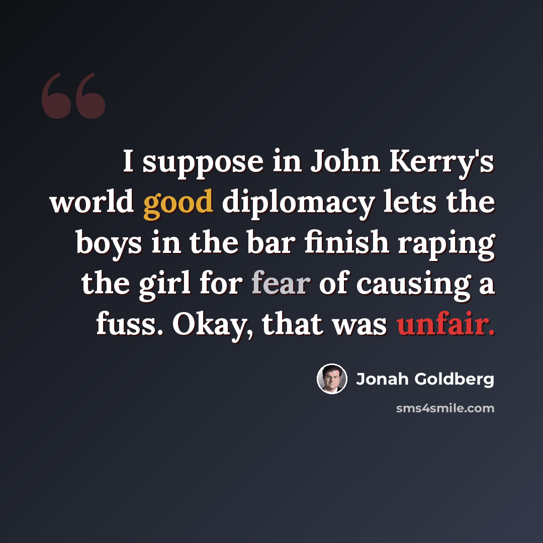 “I suppose in John Kerry's world good diplomacy lets the boys in the bar finish raping the girl for fear of causing a fuss. Okay, that was unfair.” quote by Jonah Goldberg