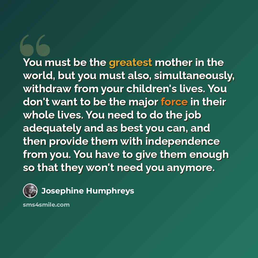 “You must be the greatest mother in the world, but you must also, simultaneously, withdraw from your children's lives. You don't want to be the major force in their whole lives. You need to do the job adequately and as best you can, and then provide them with independence from you. You have to give…” quote by Josephine Humphreys