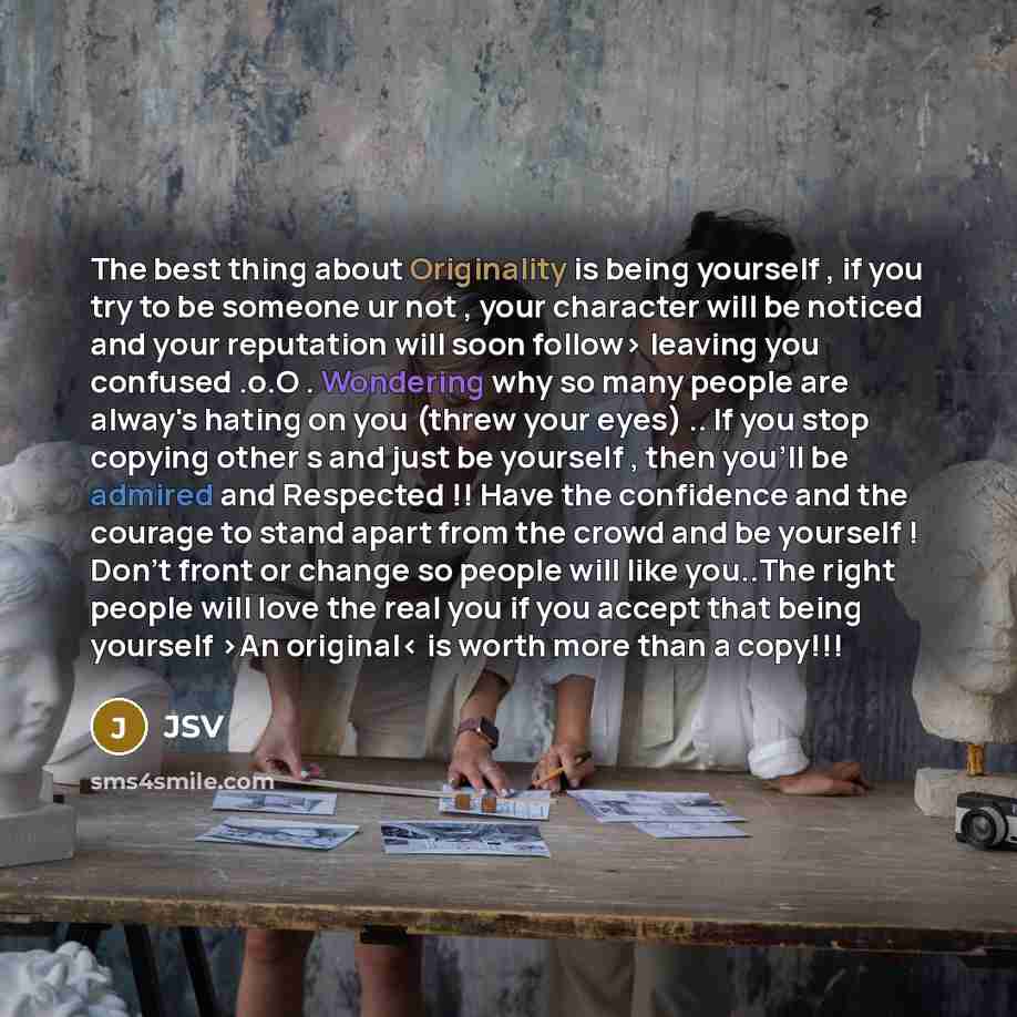 “The best thing about Originality is being yourself , if you try to be someone ur not , your character will be noticed and your reputation will soon follow> leaving you confused .o.O . Wondering why so many people are alway's hating on you (threw your eyes) .. If you stop copying other s and just…” quote by JSV