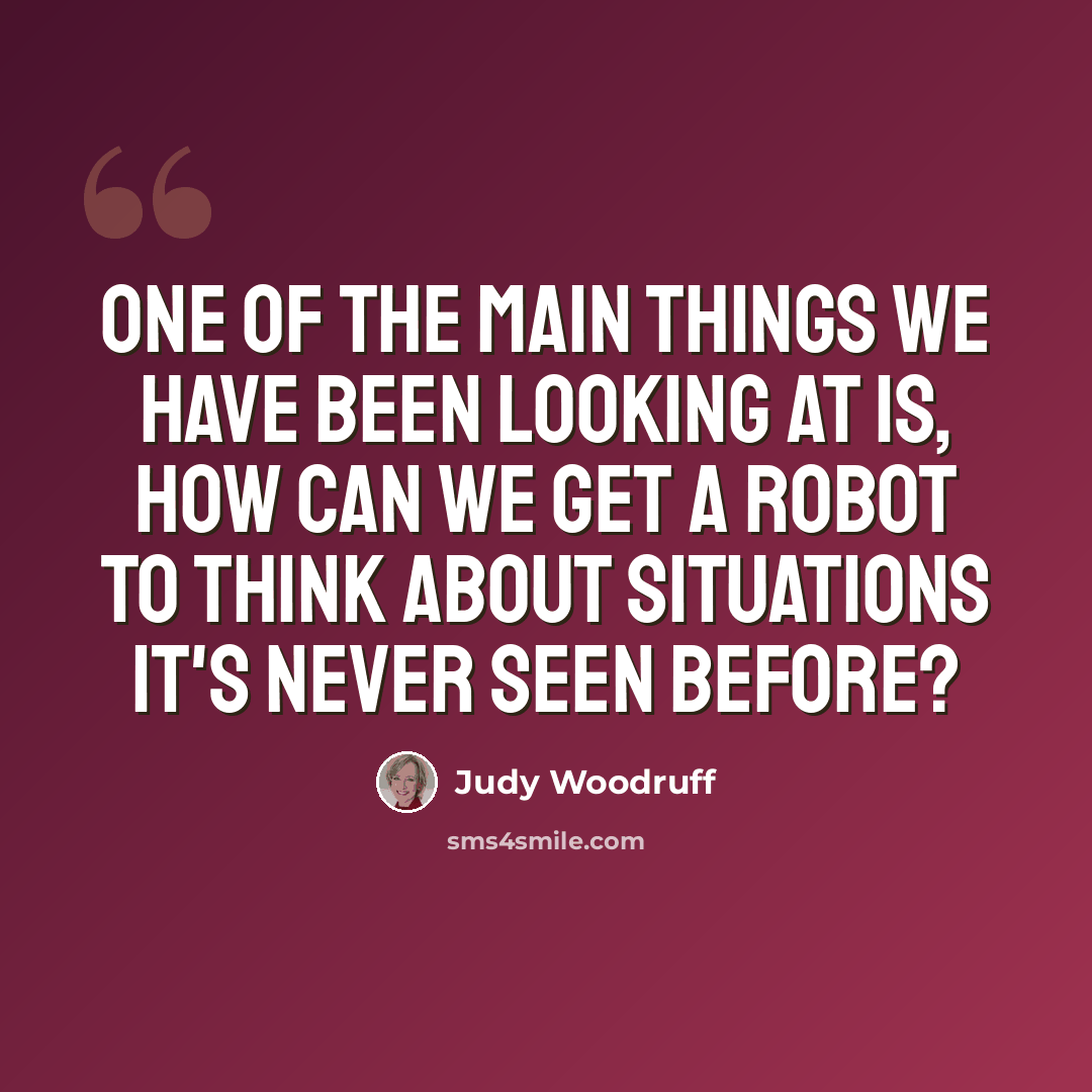 “One of the main things we have been looking at is, how can we get a robot to think about situations it's never seen before?” quote by Judy Woodruff