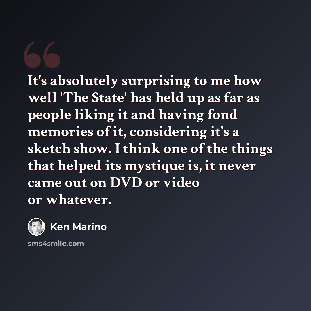 “It's absolutely surprising to me how well 'The State' has held up as far as people liking it and having fond memories of it, considering it's a sketch show. I think one of the things that helped its mystique is, it never came out on DVD or video or whatever.” quote by Ken Marino