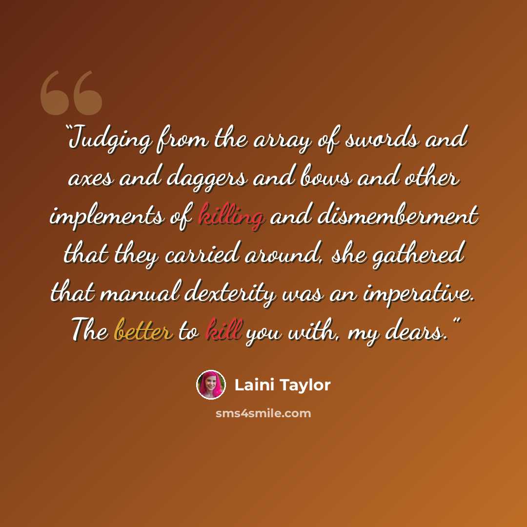 “Judging from the array of swords and axes and daggers and bows and other implements of killing and dismemberment that they carried around, she gathered that manual dexterity was an imperative. The better to kill you with, my dears.” quote by Laini Taylor