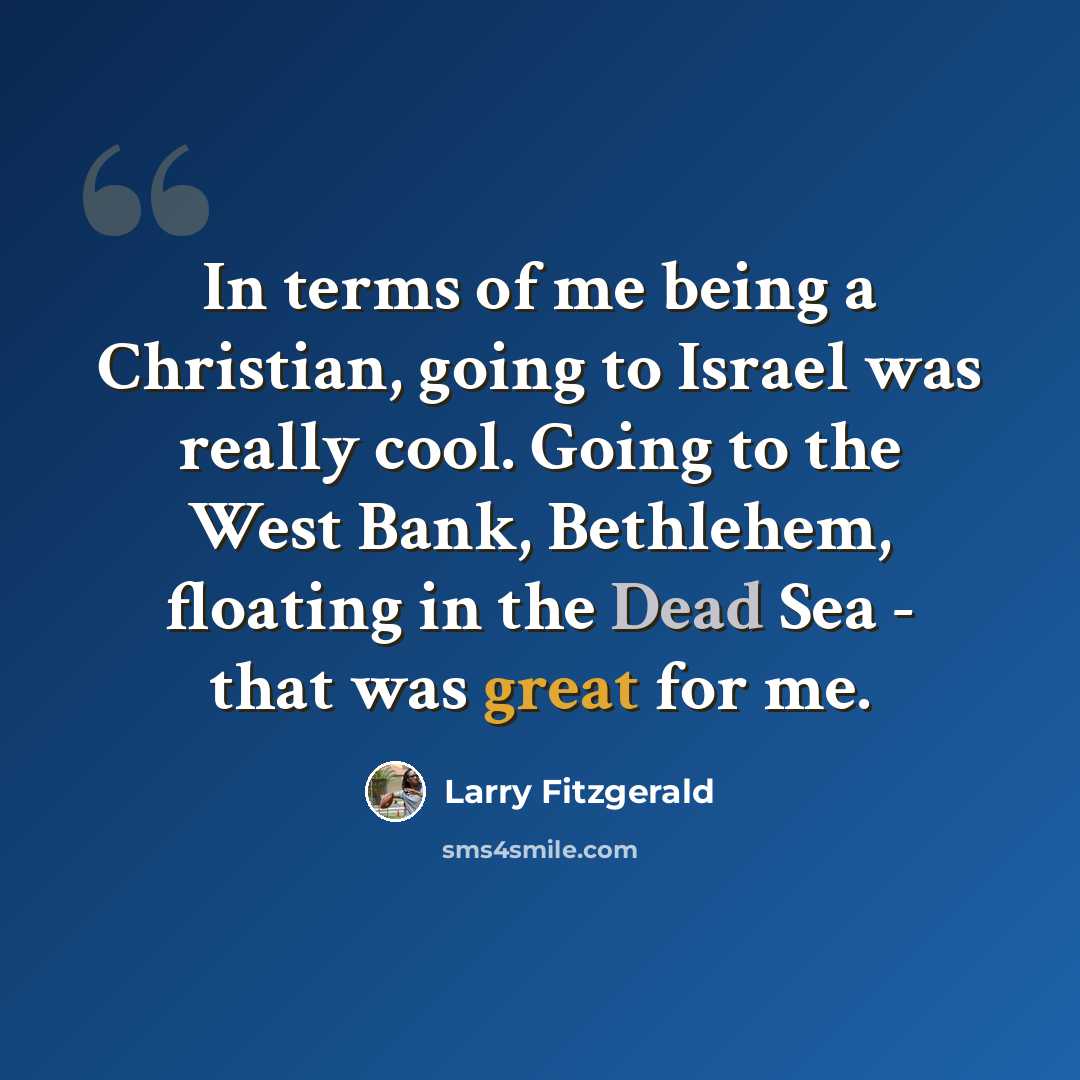 “In terms of me being a Christian, going to Israel was really cool. Going to the West Bank, Bethlehem, floating in the Dead Sea - that was great for me.” quote by Larry Fitzgerald