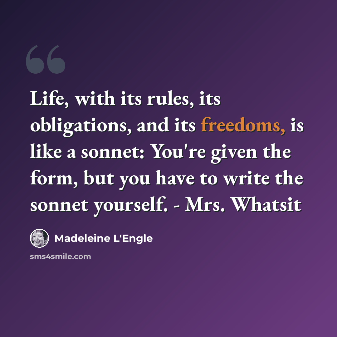 “Life, with its rules, its obligations, and its freedoms, is like a sonnet: You're given the form, but you have to write the sonnet yourself. - Mrs. Whatsit” quote by Madeleine L'Engle