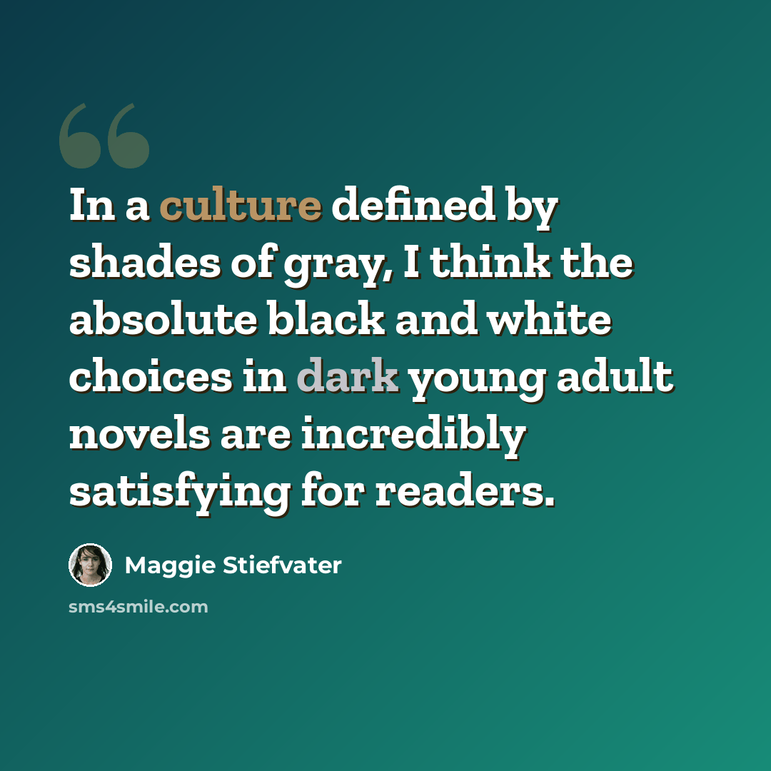 “In a culture defined by shades of gray, I think the absolute black and white choices in dark young adult novels are incredibly satisfying for readers.” quote by Maggie Stiefvater
