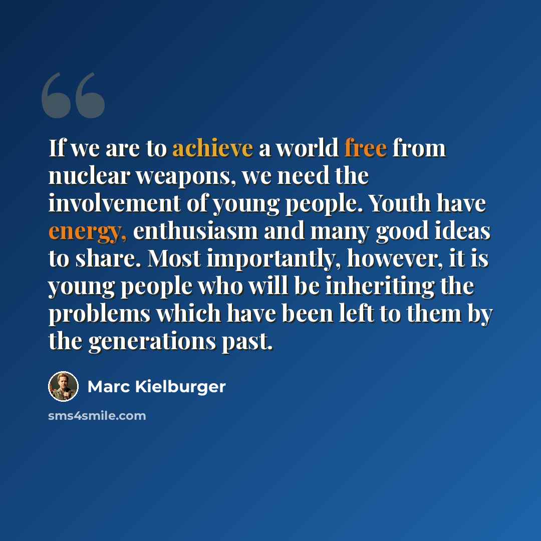 “If we are to achieve a world free from nuclear weapons, we need the involvement of young people. Youth have energy, enthusiasm and many good ideas to share. Most importantly, however, it is young people who will be inheriting the problems which have been left to them by the generations past.” quote by Marc Kielburger