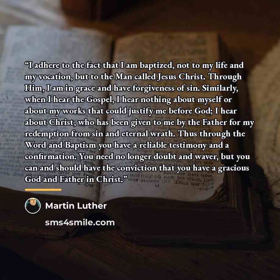 “I adhere to the fact that I am baptized, not to my life and my vocation, but to the Man called Jesus Christ. Through Him, I am in grace and have forgiveness of sin. Similarly, when I hear the Gospel, I hear nothing about myself or about my works that could justify me before God; I hear about…” quote by Martin Luther