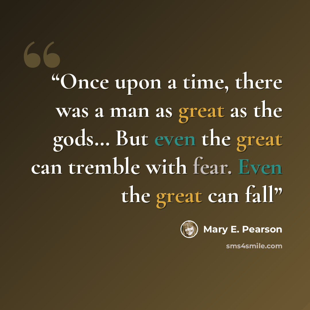 “Once upon a time, there was a man as great as the gods… But even the great can tremble with fear. Even the great can fall” quote by Mary E. Pearson