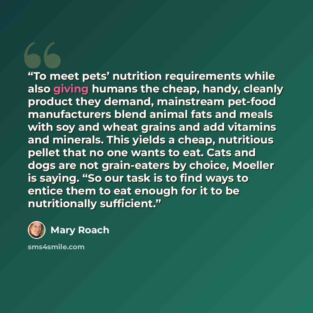 “To meet pets’ nutrition requirements while also giving humans the cheap, handy, cleanly product they demand, mainstream pet-food manufacturers blend animal fats and meals with soy and wheat grains and add vitamins and minerals. This yields a cheap, nutritious pellet that no one wants to eat. Cats…” quote by Mary Roach