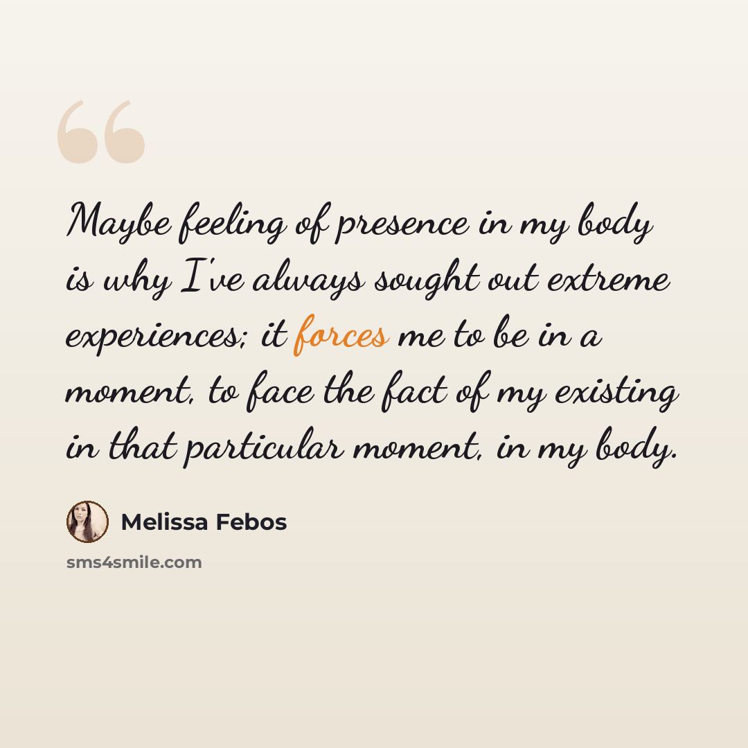 “Maybe feeling of presence in my body is why I've always sought out extreme experiences; it forces me to be in a moment, to face the fact of my existing in that particular moment, in my body.” quote by Melissa Febos