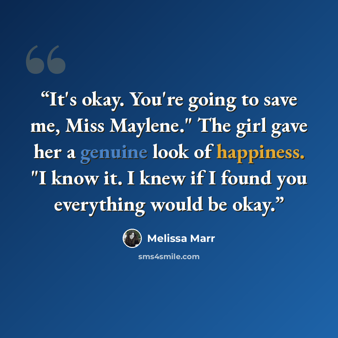 “It's okay. You're going to save me, Miss Maylene." The girl gave her a genuine look of happiness. "I know it. I knew if I found you everything would be okay.” quote by Melissa Marr