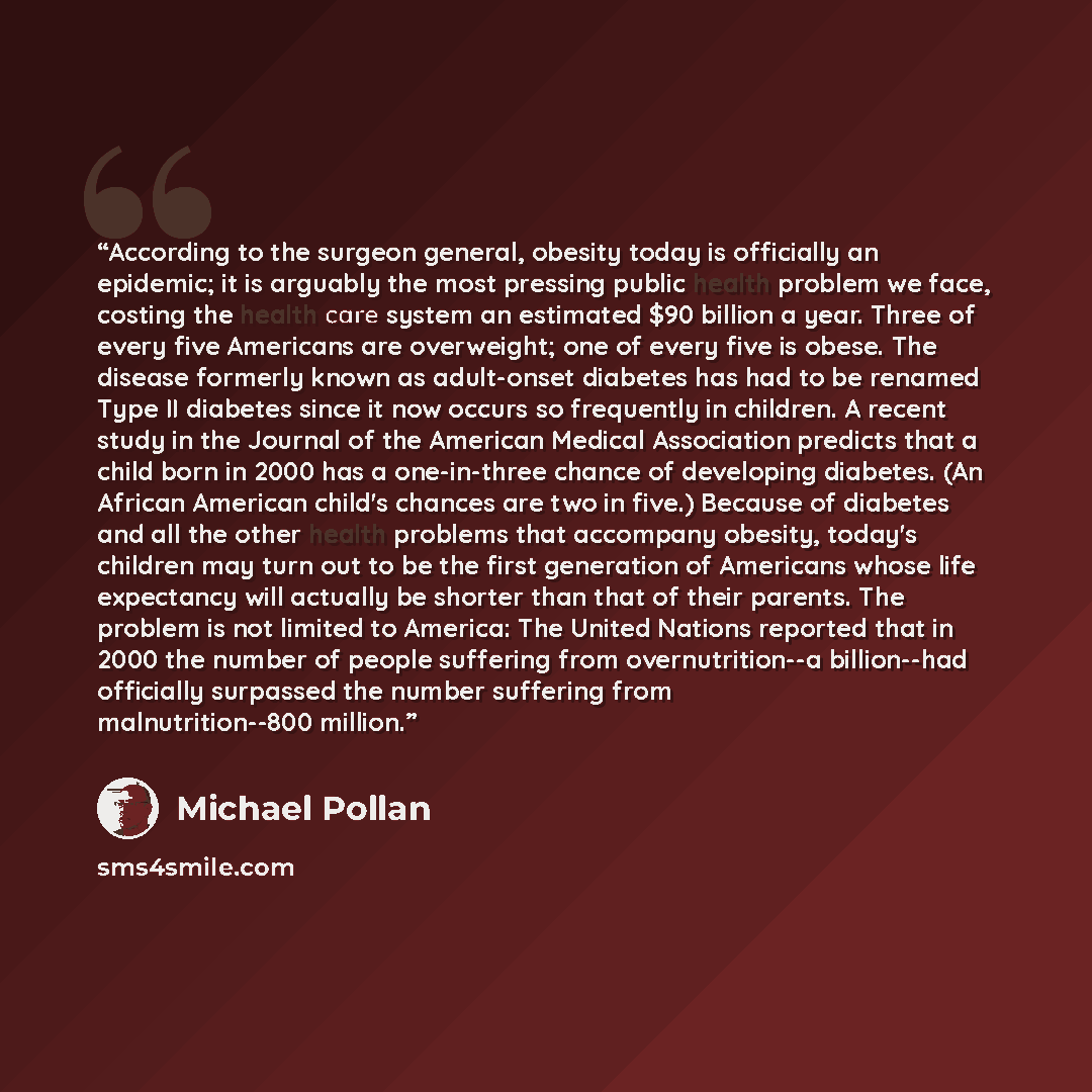 “According to the surgeon general, obesity today is officially an epidemic; it is arguably the most pressing public health problem we face, costing the health care system an estimated $90 billion a year. Three of every five Americans are overweight; one of every five is obese. The disease formerly…” quote by Michael Pollan